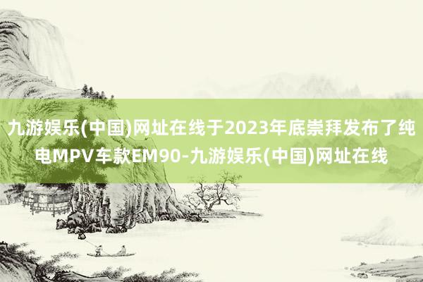 九游娱乐(中国)网址在线于2023年底崇拜发布了纯电MPV车款EM90-九游娱乐(中国)网址在线