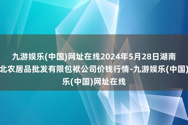 九游娱乐(中国)网址在线2024年5月28日湖南邵阳市江北农居品批发有限包袱公司价钱行情-九游娱乐(中国)网址在线