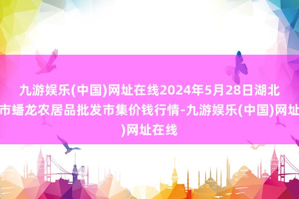 九游娱乐(中国)网址在线2024年5月28日湖北鄂州市蟠龙农居品批发市集价钱行情-九游娱乐(中国)网址在线