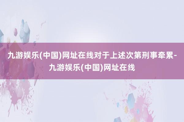 九游娱乐(中国)网址在线对于上述次第刑事牵累-九游娱乐(中国)网址在线