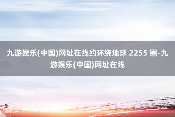 九游娱乐(中国)网址在线约环绕地球 2255 圈-九游娱乐(中国)网址在线