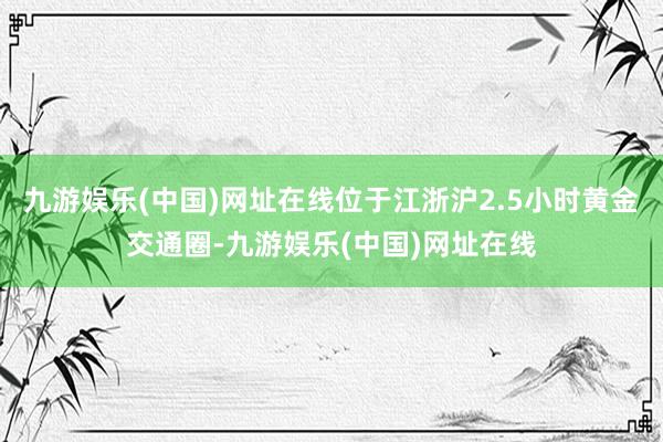 九游娱乐(中国)网址在线位于江浙沪2.5小时黄金交通圈-九游娱乐(中国)网址在线