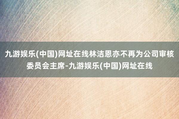 九游娱乐(中国)网址在线林洁恩亦不再为公司审核委员会主席-九游娱乐(中国)网址在线