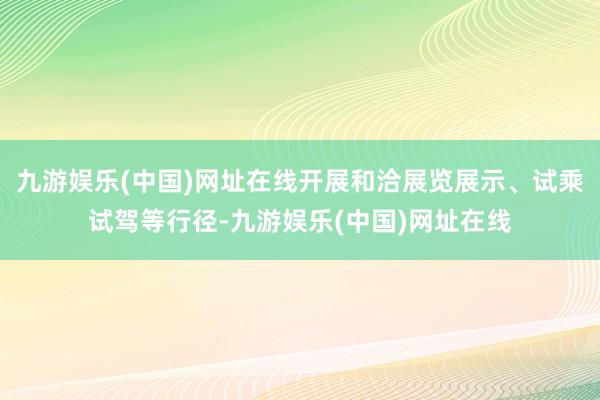 九游娱乐(中国)网址在线开展和洽展览展示、试乘试驾等行径-九游娱乐(中国)网址在线