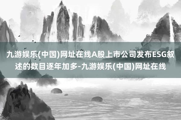 九游娱乐(中国)网址在线A股上市公司发布ESG叙述的数目逐年加多-九游娱乐(中国)网址在线