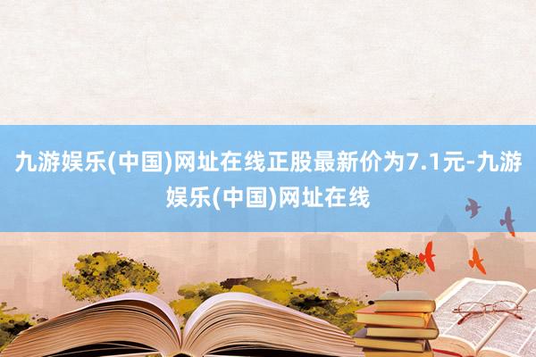 九游娱乐(中国)网址在线正股最新价为7.1元-九游娱乐(中国)网址在线