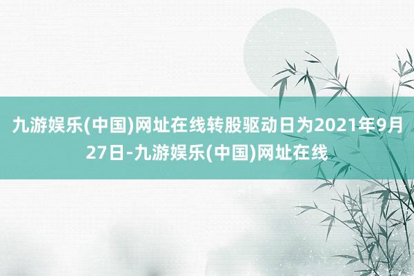 九游娱乐(中国)网址在线转股驱动日为2021年9月27日-九游娱乐(中国)网址在线