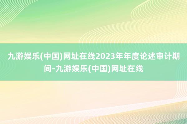 九游娱乐(中国)网址在线2023年年度论述审计期间-九游娱乐(中国)网址在线