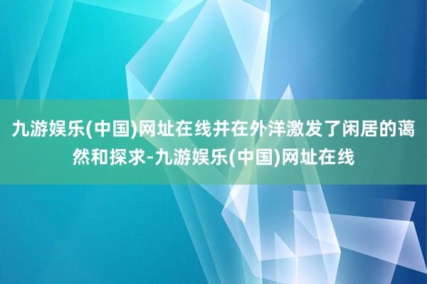 九游娱乐(中国)网址在线并在外洋激发了闲居的蔼然和探求-九游娱乐(中国)网址在线