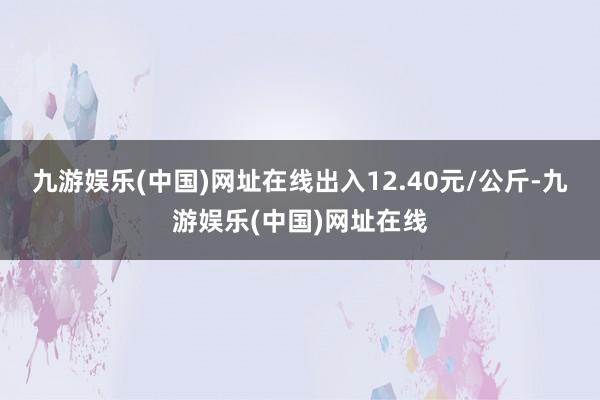 九游娱乐(中国)网址在线出入12.40元/公斤-九游娱乐(中国)网址在线