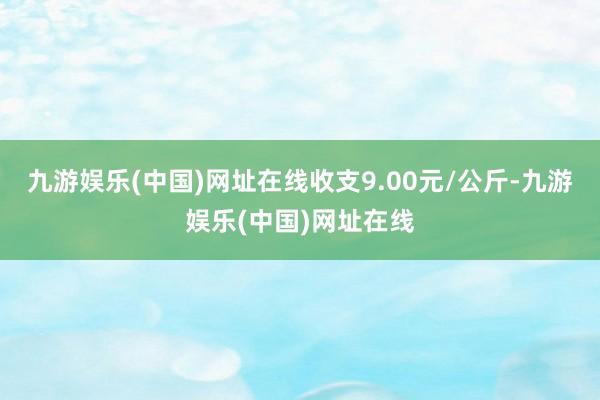 九游娱乐(中国)网址在线收支9.00元/公斤-九游娱乐(中国)网址在线