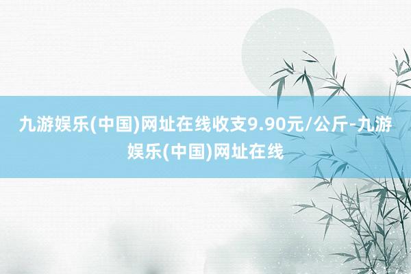 九游娱乐(中国)网址在线收支9.90元/公斤-九游娱乐(中国)网址在线