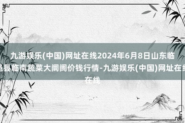 九游娱乐(中国)网址在线2024年6月8日山东临邑县临南蔬菜大阛阓价钱行情-九游娱乐(中国)网址在线