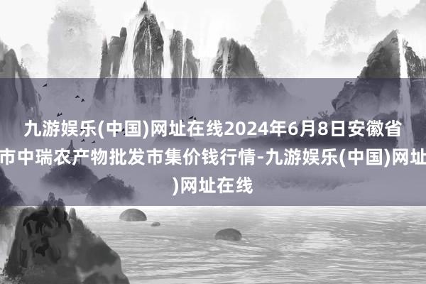 九游娱乐(中国)网址在线2024年6月8日安徽省淮北市中瑞农产物批发市集价钱行情-九游娱乐(中国)网址在线