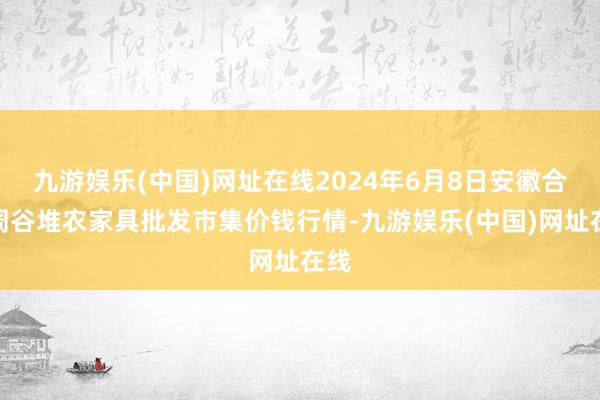 九游娱乐(中国)网址在线2024年6月8日安徽合肥周谷堆农家具批发市集价钱行情-九游娱乐(中国)网址在线