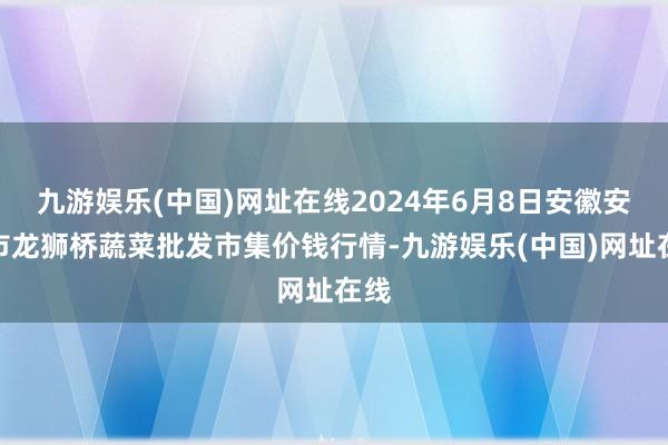 九游娱乐(中国)网址在线2024年6月8日安徽安庆市龙狮桥蔬菜批发市集价钱行情-九游娱乐(中国)网址在线