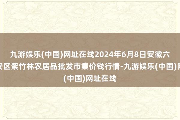 九游娱乐(中国)网址在线2024年6月8日安徽六安市裕安区紫竹林农居品批发市集价钱行情-九游娱乐(中国)网址在线