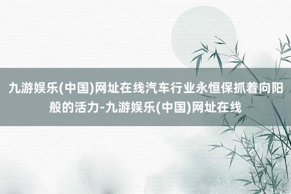 九游娱乐(中国)网址在线汽车行业永恒保抓着向阳般的活力-九游娱乐(中国)网址在线