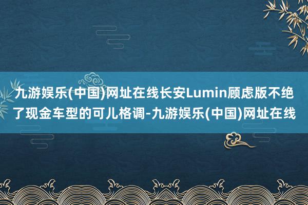 九游娱乐(中国)网址在线长安Lumin顾虑版不绝了现金车型的可儿格调-九游娱乐(中国)网址在线