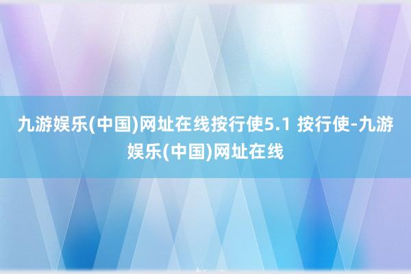 九游娱乐(中国)网址在线按行使5.1 按行使-九游娱乐(中国)网址在线