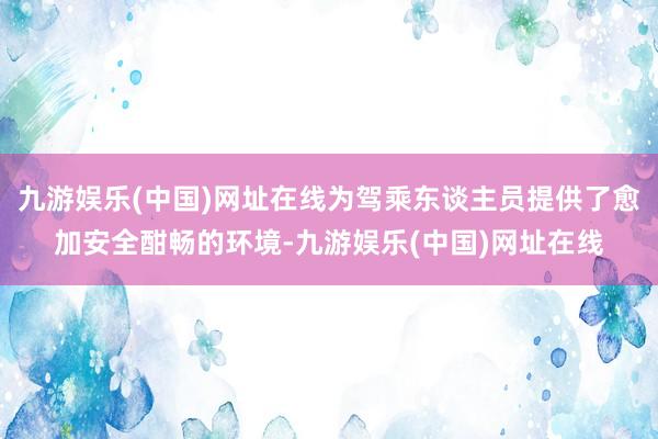 九游娱乐(中国)网址在线为驾乘东谈主员提供了愈加安全酣畅的环境-九游娱乐(中国)网址在线