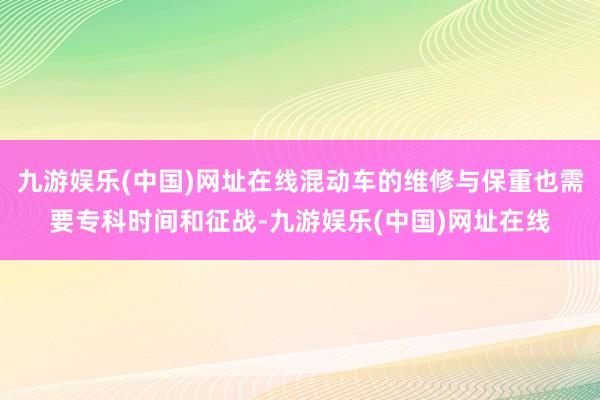 九游娱乐(中国)网址在线混动车的维修与保重也需要专科时间和征战-九游娱乐(中国)网址在线