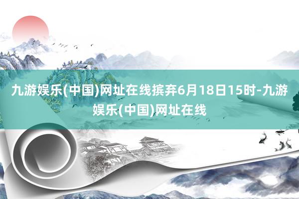 九游娱乐(中国)网址在线摈弃6月18日15时-九游娱乐(中国)网址在线