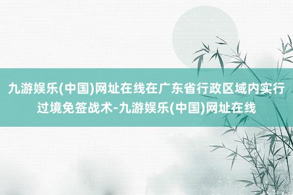 九游娱乐(中国)网址在线在广东省行政区域内实行过境免签战术-九游娱乐(中国)网址在线