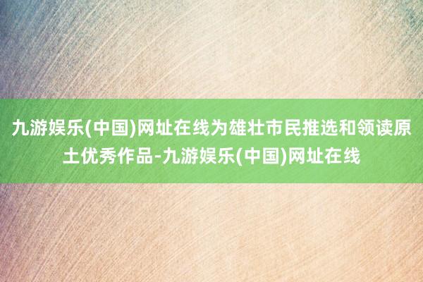 九游娱乐(中国)网址在线为雄壮市民推选和领读原土优秀作品-九游娱乐(中国)网址在线