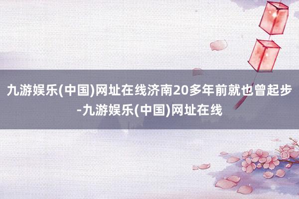 九游娱乐(中国)网址在线济南20多年前就也曾起步-九游娱乐(中国)网址在线