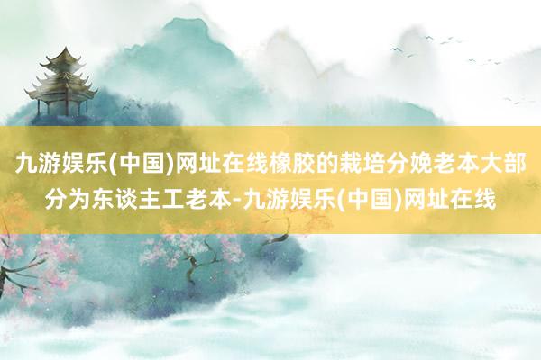 九游娱乐(中国)网址在线橡胶的栽培分娩老本大部分为东谈主工老本-九游娱乐(中国)网址在线