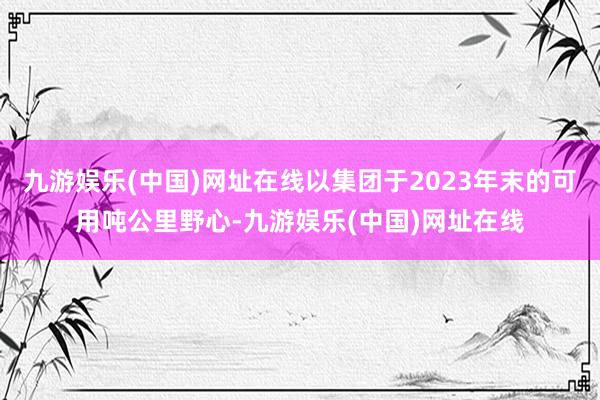 九游娱乐(中国)网址在线以集团于2023年末的可用吨公里野心-九游娱乐(中国)网址在线