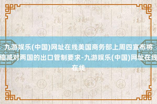 九游娱乐(中国)网址在线美国商务部上周四宣布将缩减对两国的出口管制要求-九游娱乐(中国)网址在线