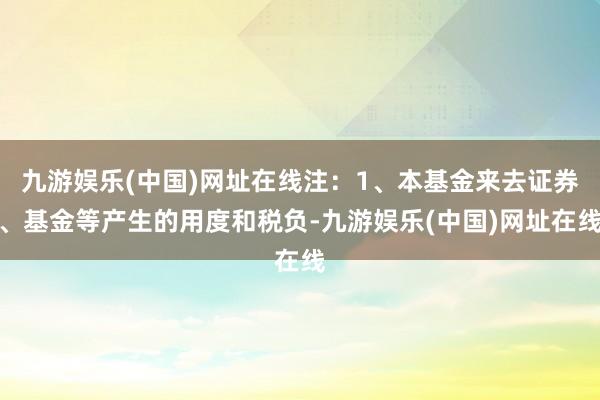 九游娱乐(中国)网址在线注：1、本基金来去证券、基金等产生的用度和税负-九游娱乐(中国)网址在线