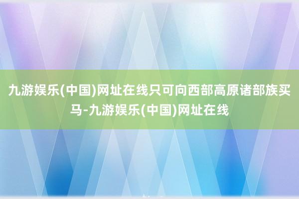 九游娱乐(中国)网址在线只可向西部高原诸部族买马-九游娱乐(中国)网址在线