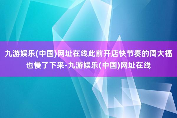 九游娱乐(中国)网址在线此前开店快节奏的周大福也慢了下来-九游娱乐(中国)网址在线