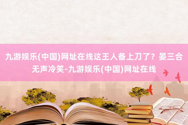 九游娱乐(中国)网址在线这王人备上刀了？晏三合无声冷笑-九游娱乐(中国)网址在线