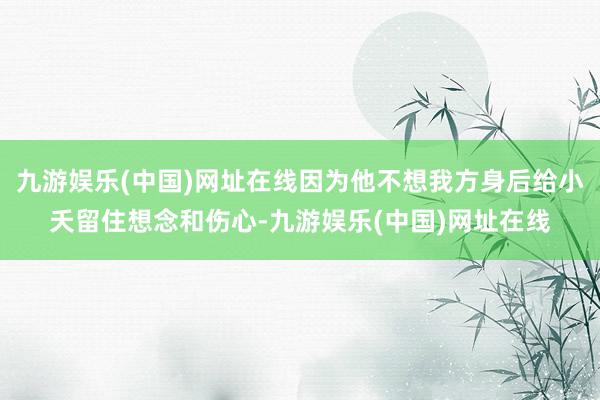 九游娱乐(中国)网址在线因为他不想我方身后给小夭留住想念和伤心-九游娱乐(中国)网址在线