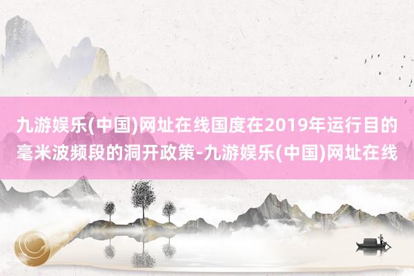 九游娱乐(中国)网址在线国度在2019年运行目的毫米波频段的洞开政策-九游娱乐(中国)网址在线