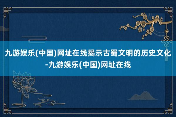 九游娱乐(中国)网址在线揭示古蜀文明的历史文化-九游娱乐(中国)网址在线