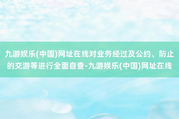 九游娱乐(中国)网址在线对业务经过及公约、防止的交游等进行全面自查-九游娱乐(中国)网址在线