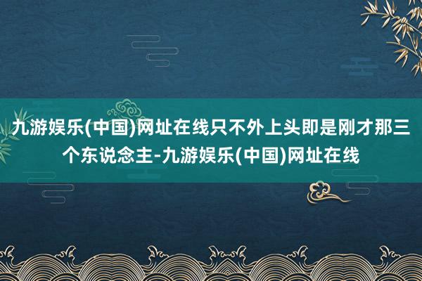 九游娱乐(中国)网址在线只不外上头即是刚才那三个东说念主-九游娱乐(中国)网址在线