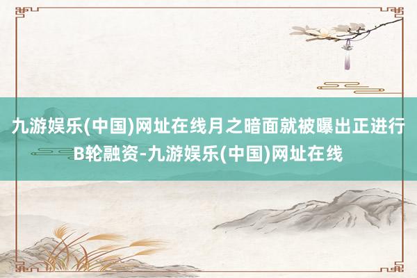 九游娱乐(中国)网址在线月之暗面就被曝出正进行B轮融资-九游娱乐(中国)网址在线