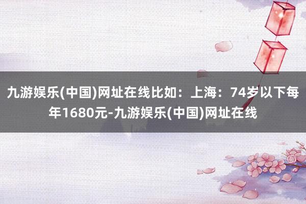 九游娱乐(中国)网址在线比如：上海：74岁以下每年1680元-九游娱乐(中国)网址在线