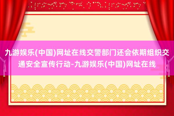 九游娱乐(中国)网址在线交警部门还会依期组织交通安全宣传行动-九游娱乐(中国)网址在线