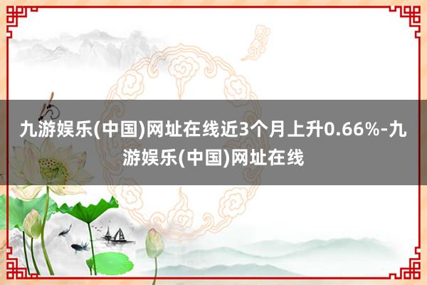 九游娱乐(中国)网址在线近3个月上升0.66%-九游娱乐(中国)网址在线