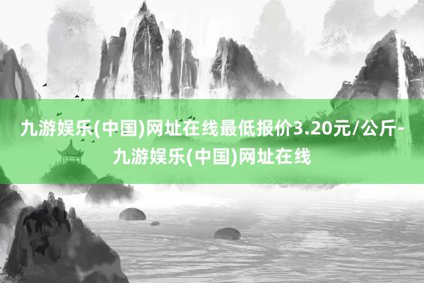 九游娱乐(中国)网址在线最低报价3.20元/公斤-九游娱乐(中国)网址在线