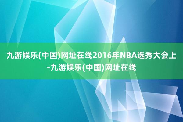 九游娱乐(中国)网址在线2016年NBA选秀大会上-九游娱乐(中国)网址在线