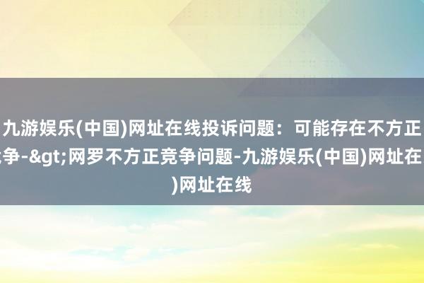 九游娱乐(中国)网址在线投诉问题：可能存在不方正竞争->网罗不方正竞争问题-九游娱乐(中国)网址在线