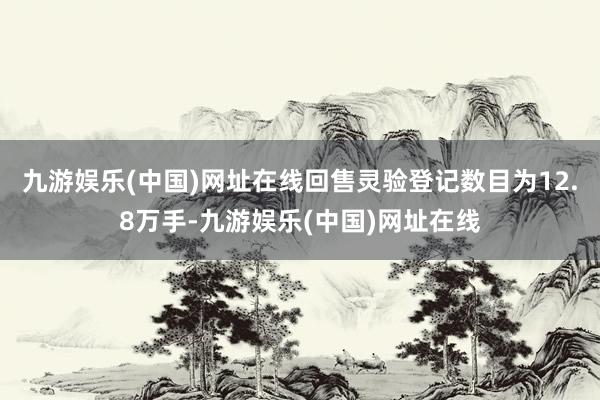 九游娱乐(中国)网址在线回售灵验登记数目为12.8万手-九游娱乐(中国)网址在线